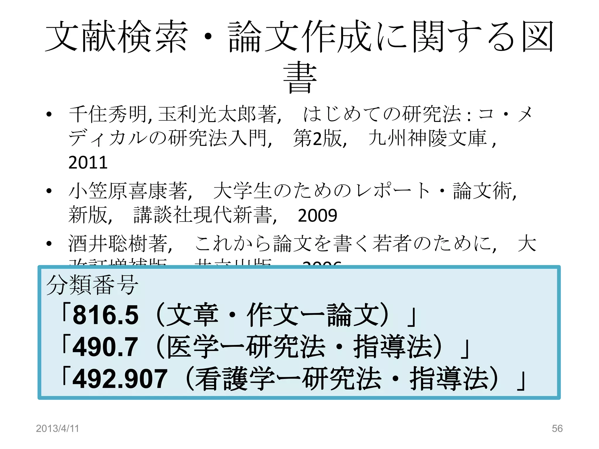 文献検索・論文作成に関する図
       書
 • 千住秀明, 玉利光太郎著, はじめての研究法 : コ・メ
   ディカルの研究法入門, 第2版, 九州神陵文庫 ,
   2011
 • 小笠原喜康著, 大学生のためのレポート・論文術,
   新版, 講談社現代新書, 2009
 • 酒井聡樹著, これから論文を書く若者のために, 大
   改訂増補版, 共立出版, 2006
 分類番号
 「816.5（文章・作文ー論文）」
 「490.7（医学ー研究法・指導法）」
 「492.907（看護学ー研究法・指導法）」
2013/4/11                         56
 