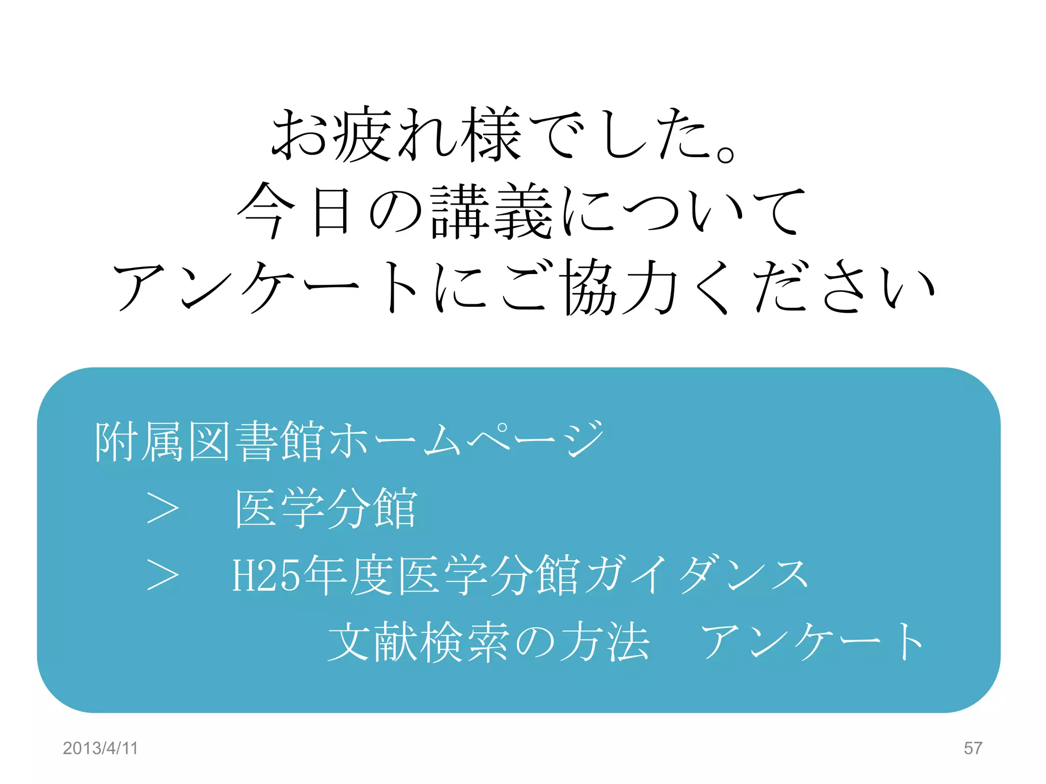 お疲れ様でした。
       今日の講義について
     アンケートにご協力ください

   附属図書館ホームページ
    ＞ 医学分館
    ＞ H25年度医学分館ガイダンス
         文献検索の方法 アンケート

2013/4/11                57
 