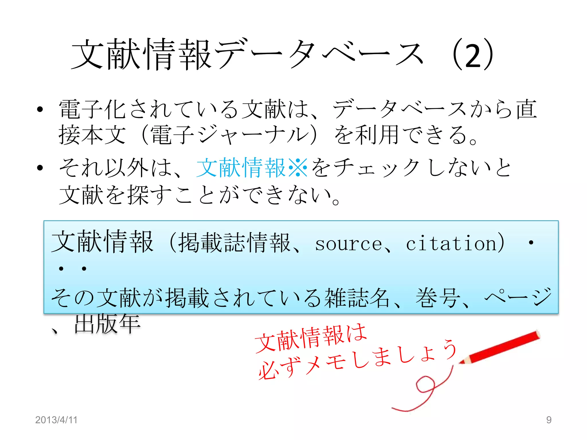文献情報データベース（2）
• 電子化されている文献は、データベースから直
  接本文（電子ジャーナル）を利用できる。
• それ以外は、文献情報※をチェックしないと
  文献を探すことができない。

   文献情報（掲載誌情報、source、citation）・
   ・・
   その文献が掲載されている雑誌名、巻号、ページ
   、出版年



2013/4/11                         9
 