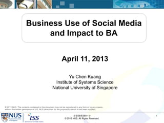 Business Use of Social Media
                          and Impact to BA


                                                           April 11, 2013

                                                         Yu Chen Kuang
                                                  Institute of Systems Science
                                                 National University of Singapore



© 2013 NUS. The contents contained in this document may not be reproduced in any form or by any means,
without the written permission of ISS, NUS other than for the purpose for which it has been supplied.


                                                                      S-ESB/ESB/v1.0                     1
                                                              © 2013 NUS. All Rights Reserved.
 