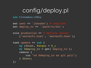 con?g/deploy.pl
use Cinnamon::DSL;

set user => 'johndoe'; # required
set deploy_to => '/path/to/dir';

role production => # declare server
    ['server01.host', 'server02.host'];

task update => sub {
    my ($host, @args) = @_;
    my $deploy_to = get('deploy_to');
    remote {
        run "cd $deploy_to && git pull";
    } $host;
};
 