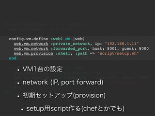 Vagrant.configure("2") do |config|
  config.vm.box = "precise32"

  config.vm.define :web1 do |web|
    web.vm.network :private_network, ip: "192.168.1.11"
    web.vm.network :forwarded_port, host: 8001, guest: 8000
    web.vm.provision :shell, :path => "script/setup.sh"
  end


    ?   VM1̨O
  config.vm.define :web2 do |web|
    web.vm.network :private_network, ip: "192.168.1.12"
    web.vm.network :forwarded_port, host: 8002, guest: 8000
    ?   network (IP, port forward)
    web.vm.provision :shell, :path => "script/setup.sh"
  end

    ? ڥåȥå(provision)
end



     ? setupscript(chefȤǤ)
 