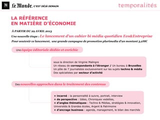, C’EST DÉJÀ DEMAIN




LA RÉFÉRENCE
EN MATIÈRE D’ÉCONOMIE
À PARTIR DU 29 AVRIL 2013
Une nouvelle étape : Le   lancement d’un cahier bi média quotidien Eco&Entreprise
Pour soutenir ce lancement, une grande campagne de promotion plurimedia d’un montant 3,2M€


   Une équipe éditoriale    dédiée et enrichie


                              sous la direction de Virginie Malingre
                              Un réseau de correspondants à l’étranger / Un bureau à Bruxelles
                              Un pôle de 7 journalistes exclusivement sur les sujets techno & média
                              Des spécialistes par secteur d’activité



  Des nouvelles   approches dans le traitement des contenus


                              + incarné : la personnalité à suivre, portrait, interview
                              + de perspective : Idées, Chroniques vedettes,
                              + d’angles thématiques : Techno & Médias, stratégies & innovation,
                              Universités & Grandes écoles, Argent & Patrimoine
                              + d’ancrage business : agenda, management, le bilan des marchés
 