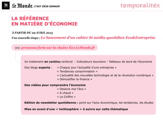 , C’EST DÉJÀ DEMAIN




LA RÉFÉRENCE
EN MATIÈRE D’ÉCONOMIE
À PARTIR DU 29 AVRIL 2013
Une nouvelle étape : Le   lancement d’un cahier bi média quotidien Eco&Entreprise

  Une   promesse forte sur la chaîne Éco LeMonde.fr



         Un traitement en continu renforcé : Indicateurs boursiers - Tableaux de bord de l’économie

         Des blogs experts :   «    Chaque jour l’actualité d’une entreprise »
                               «    Tendances consommation »
                               «    L’actualité des nouvelles technologie et de la révolution numérique »
                               «    Démystifier la finance »

         Des vidéos pour comprendre l’économie
                            « Dessine moi l’éco »
                            « A chaud »
                            « Le Chiffre »

         Edition de newsletter quotidienne : point sur l’actu économique, les tendances, les études

         Mise en avant d’une « twittosphère » à suivre sur cette thématique
 