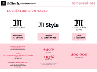 , C’EST DÉJÀ DEMAIN




    LA CRÉATION D’UN ‘LABEL’




                                                                                                sur iPAD


              Réinvention                                  Captation                            Plaisir
             des   codes                         des     audiences                         de   lecture


        PRIX DU MAGAZINE

                                                       +49%
         DE L’ANNÉE 2011
        Club des directeurs artistiques

                                                               de visites
              TIME
TOP PHOTOGRAPHIC MAGAZINE COVERS                                                          200 000
             OF 2012
               N° du 28.04.2012
                                                       +95%                                 téléchargements

                                                            de pages vues

     PRIX FRANÇOISE GIROUD
                                                 en moyenne entre le 1er trimestre 2013
           Marion Van Renterghem                     et l’ensemble de l’année 2012
       Portrait de Franz-Olivier Giesbert
                 N° 06.07.2012
 