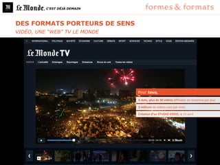 , C’EST DÉJÀ DEMAIN




DES FORMATS PORTEURS DE SENS
VIDÉO, UNE “WEB” TV LE MONDE




                               Pour tous,

                               A date, plus de 30 vidéos diffusées en moyenne par jour

                               3 millions de vidéos vues par mois

                               Création d’un STUDIO VIDEO, le 15 avril
 