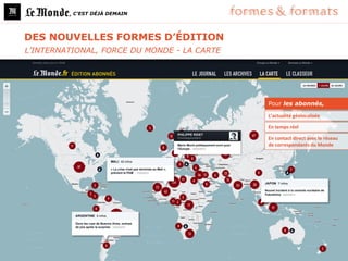 , C’EST DÉJÀ DEMAIN




DES NOUVELLES FORMES D’ÉDITION
L’INTERNATIONAL, FORCE DU MONDE - LA CARTE




                                             Pour les abonnés,

                                             L’actualité géolocalisée

                                             En temps réel

                                             En contact direct avec le réseau
                                             de correspondants du Monde
 