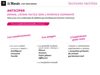 , C’EST DÉJÀ DEMAIN




ANTICIPER
DEMAIN, L’ÉCRAN TACTILE SERA L’INTERFACE DOMINANTE
Dans 3 ans, il se vendra plus de tablettes que d’ordinateurs (Gartner Avril 2013)


    Vers une société du tout tactile, portée par…




  • Une vision du futur               • Une gestuelle en phase           • Jeunes ou moins jeunes,
    où tout est « smart » :             avec le monde « physique » :     expérimentés ou novices,
    Intelligent                         Pincer                           la sensation grisante
    Connecté                            Zoomer                           du virtuel
    Tactile                             Faire glisser                    qui devient réel
                                        Effleurer

                                      • La   navigation nomade
 