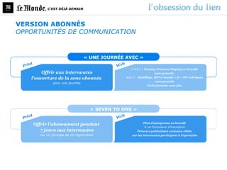 , C’EST DÉJÀ DEMAIN




VERSION ABONNÉS
OPPORTUNITÉS DE COMMUNICATION


                                 « UNE JOURNÉE AVEC »

                                                    J-4 à J : Teasing Présence Display co-brandé
        Offrir aux internautes                                      zone gratuite
   l’ouverture de la zone abonnés                Jour J : Habillage HP Le monde + fr + HP rubriques
                                                                     zone gratuite
              pour une journée
                                                                Exclu formats zone abo




                                     « SEVEN TO ONE »

                                                             Plan d’autopromo co-brandé
    Offrir l’abonnement pendant
                                                               un formulaire d’inscription
       7 jours aux internautes                          Présence publicitaire exclusive ciblée
      sur un principe de co-registration             sur les internautes participant à l’opération
 