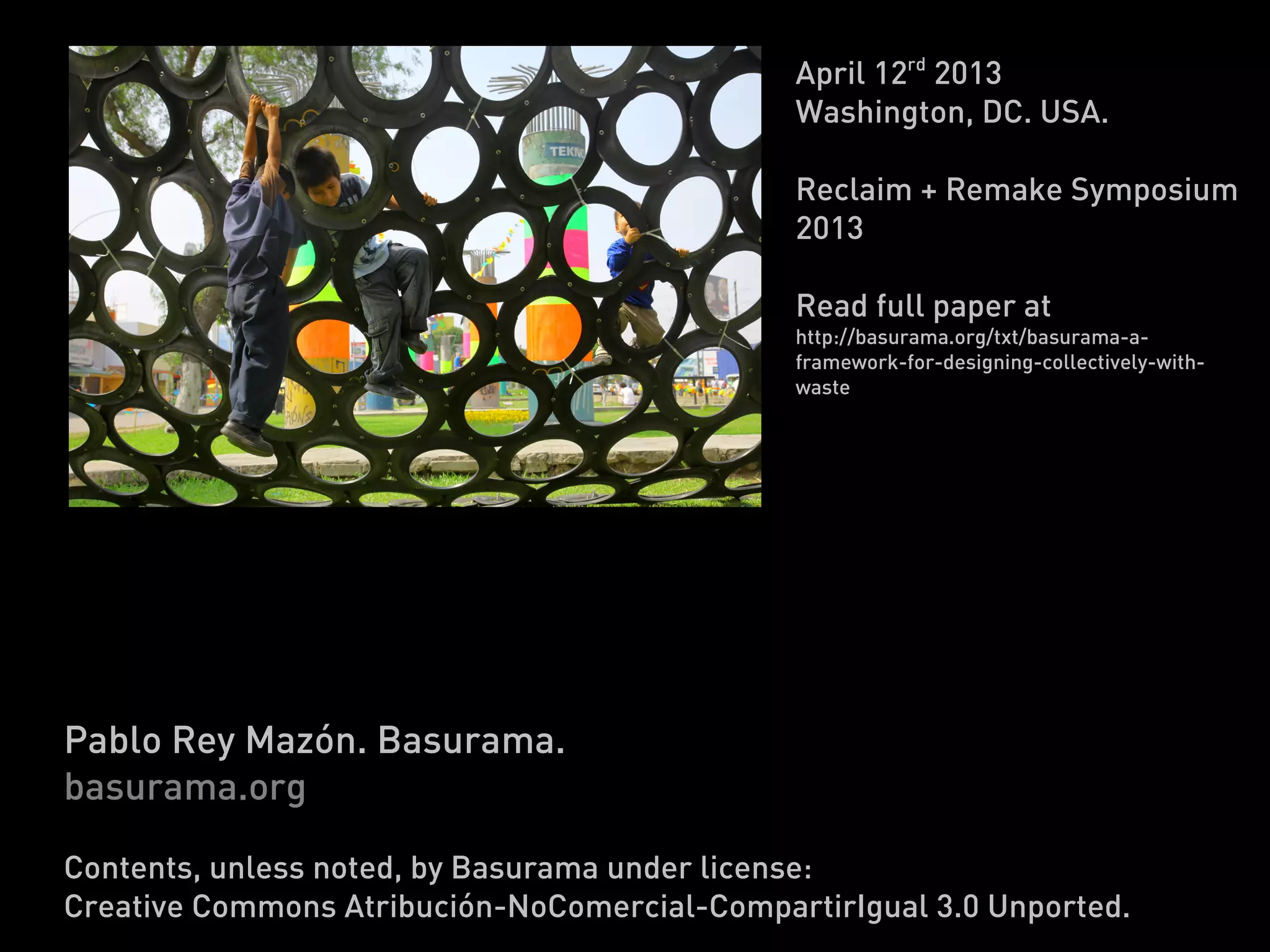 April 12rd 2013
                                              Washington, DC. USA.

                                              Reclaim + Remake Symposium
                                              2013

                                              Read full paper at
                                              http://basurama.org/txt/basurama-a-
                                              framework-for-designing-collectively-with-
                                              waste




Basurama: a framework for
designing collectively with waste
Pablo Rey Mazón. Basurama.
basurama.org

Contents, unless noted, by Basurama under license:
Creative Commons Atribución-NoComercial-CompartirIgual 3.0 Unported.
 