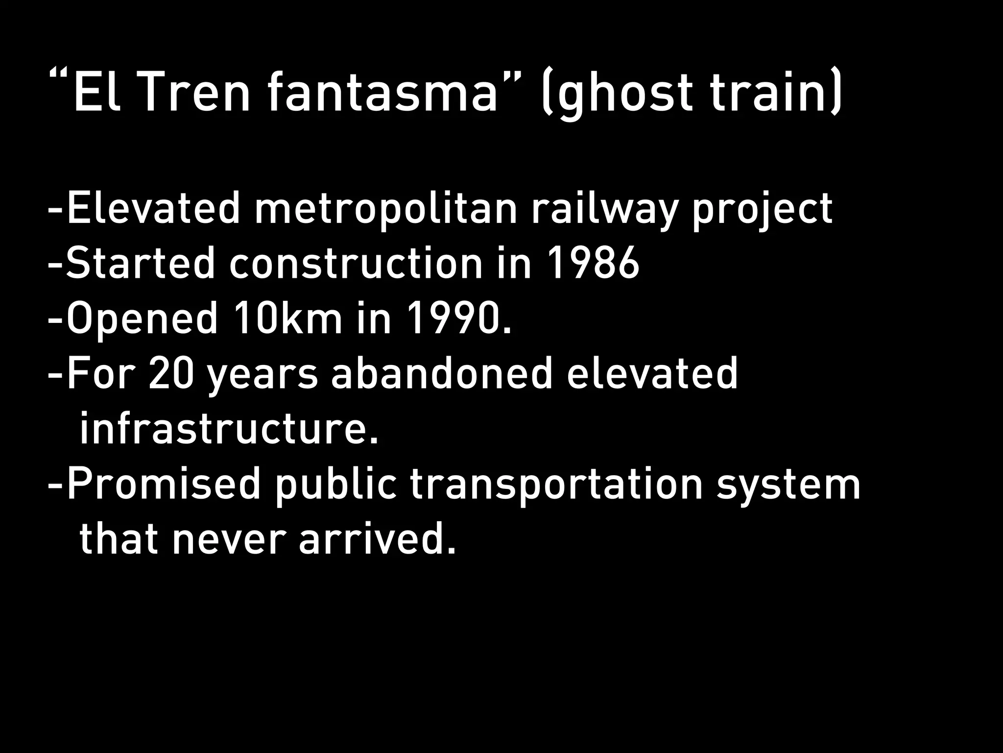 “El Tren fantasma” (ghost train)

-Elevated metropolitan railway project
-Started construction in 1986
-Opened 10km in 1990.
-For 20 years abandoned elevated
 infrastructure.
-Promised public transportation system
 that never arrived.
 