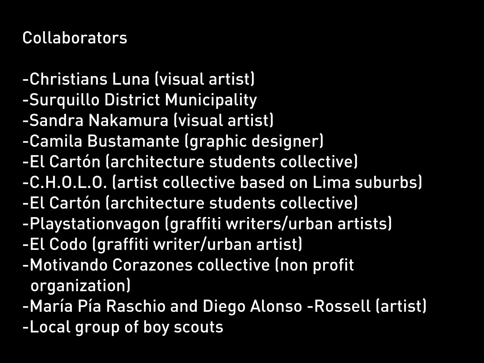 Collaborators

-Christians Luna (visual artist)
-Surquillo District Municipality
-Sandra Nakamura (visual artist)
-Camila Bustamante (graphic designer)
-El Cartón (architecture students collective)
-C.H.O.L.O. (artist collective based on Lima suburbs)
-El Cartón (architecture students collective)
-Playstationvagon (graffiti writers/urban artists)
-El Codo (graffiti writer/urban artist)
-Motivando Corazones collective (non profit
 organization)
-María Pía Raschio and Diego Alonso -Rossell (artist)
-Local group of boy scouts
 