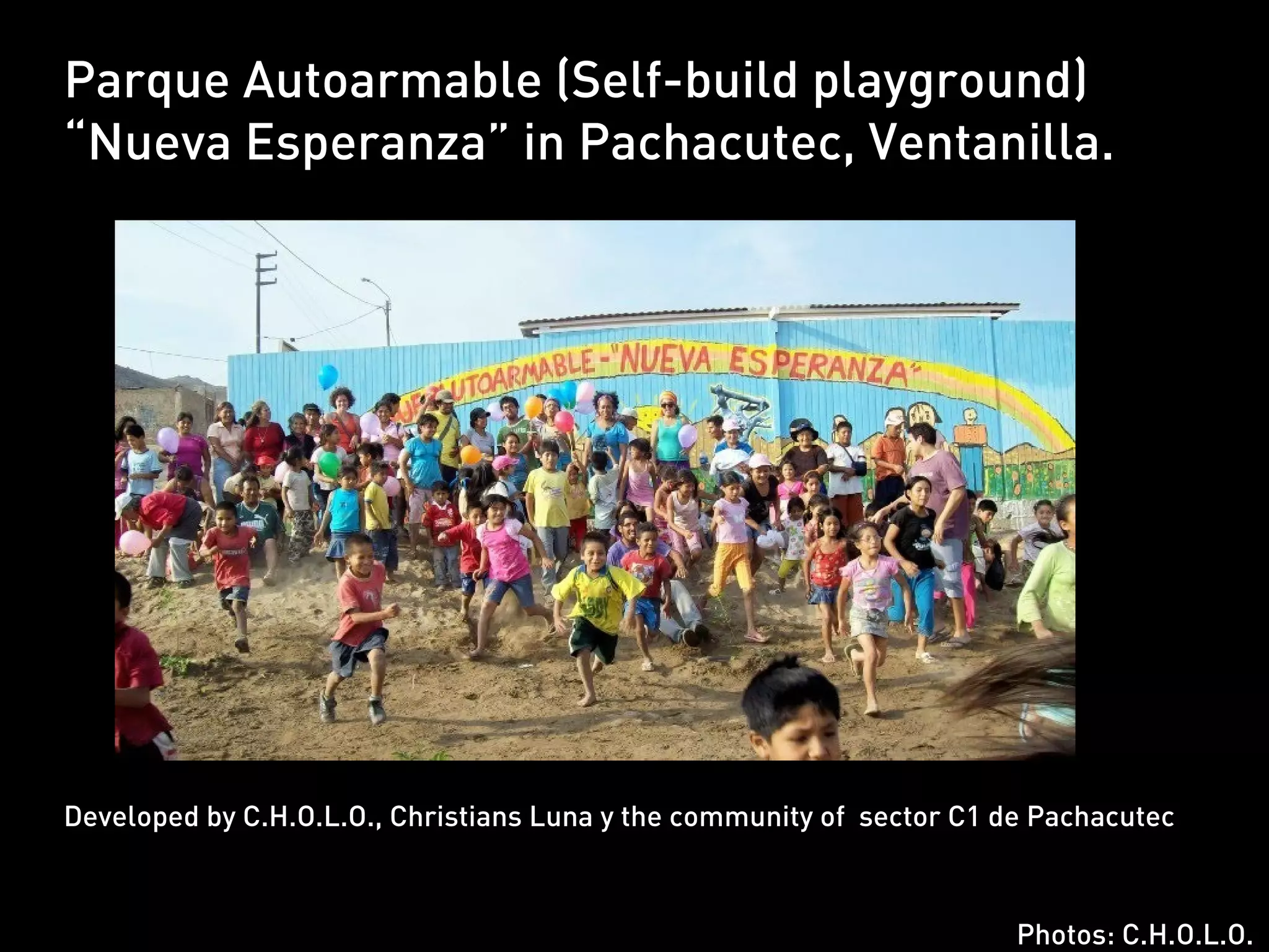 Parque Autoarmable (Self-build playground)
“Nueva Esperanza” in Pachacutec, Ventanilla.




Developed by C.H.O.L.O., Christians Luna y the community of sector C1 de Pachacutec



                                                                       Photos: C.H.O.L.O.
 