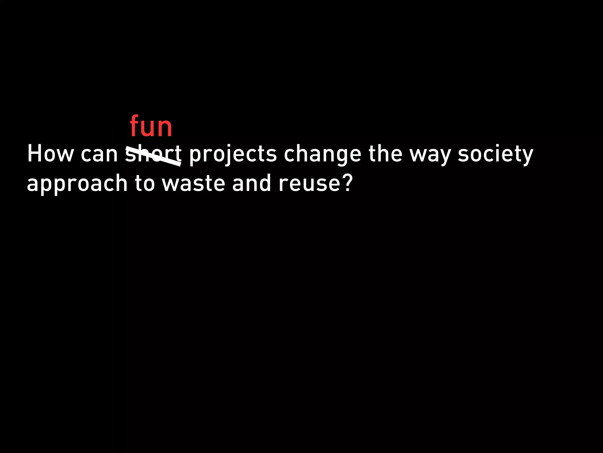 fun
How can short projects change the way society
approach to waste and reuse?
 