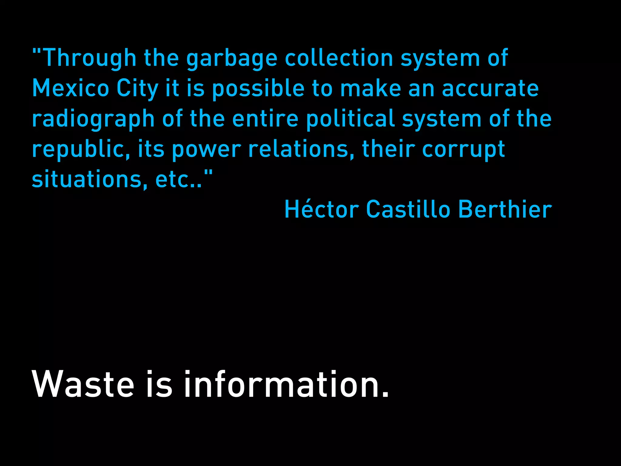 "Through the garbage collection system of
Mexico City it is possible to make an accurate
radiograph of the entire political system of the
republic, its power relations, their corrupt
situations, etc.."
                        Héctor Castillo Berthier




Waste is information.
 
