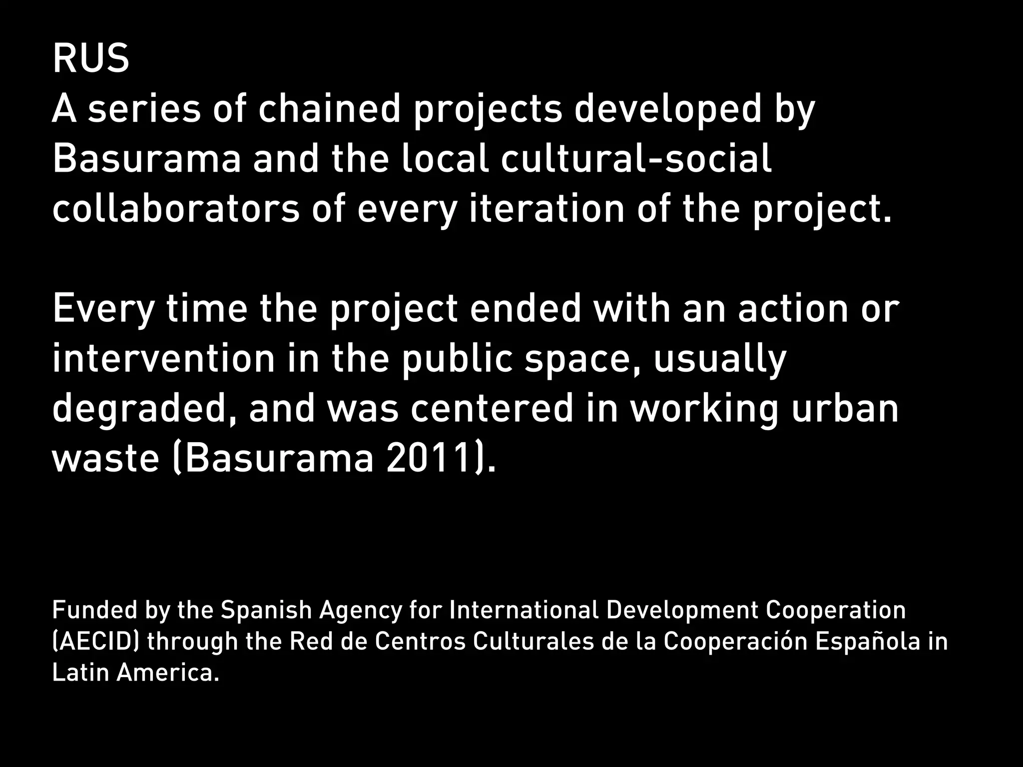 RUS
A series of chained projects developed by
Basurama and the local cultural-social
collaborators of every iteration of the project.

Every time the project ended with an action or
intervention in the public space, usually
degraded, and was centered in working urban
waste (Basurama 2011).


Funded by the Spanish Agency for International Development Cooperation
(AECID) through the Red de Centros Culturales de la Cooperación Española in
Latin America.
 