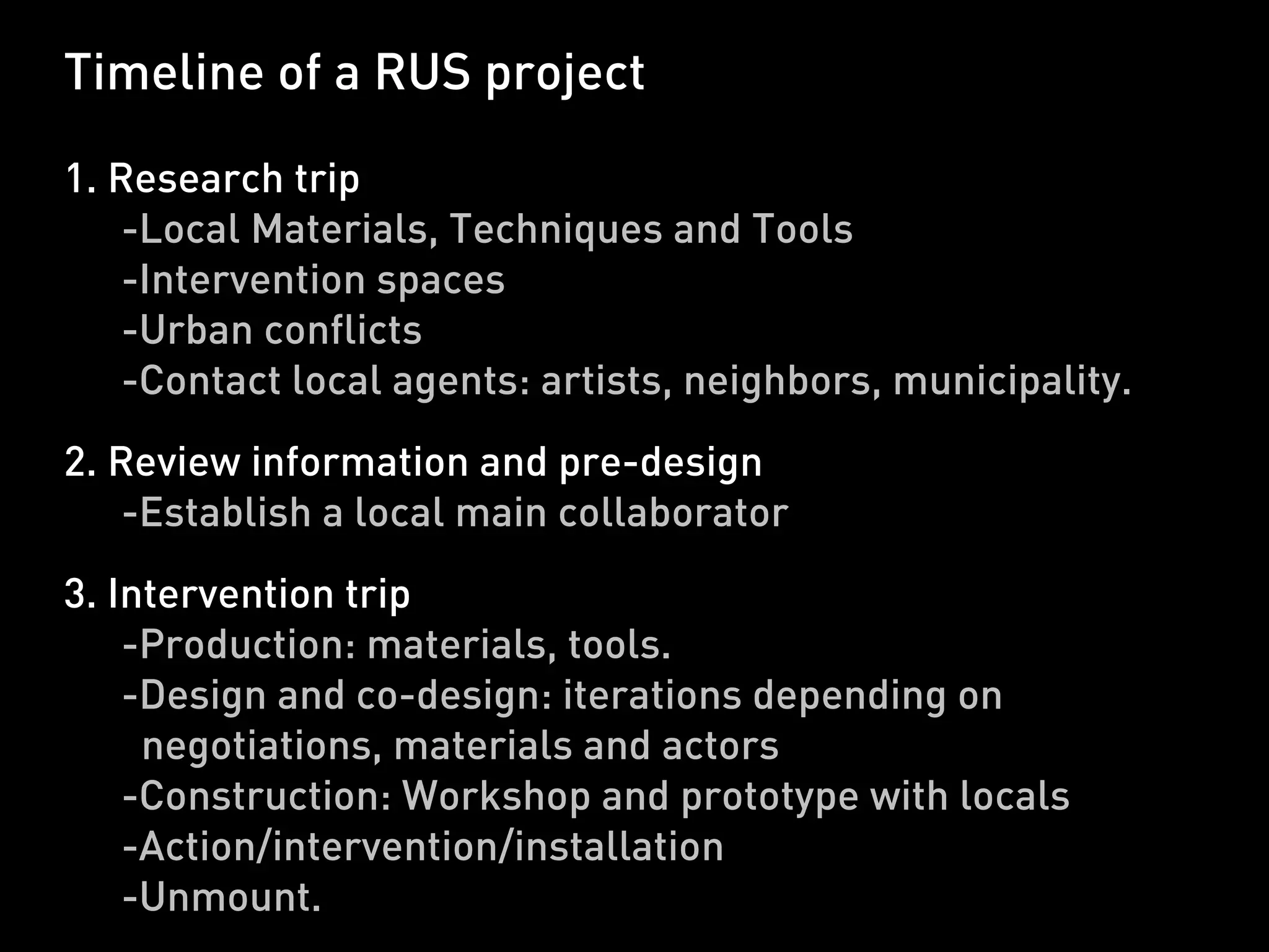 Timeline of a RUS project

1. Research trip
    -Local Materials, Techniques and Tools
    -Intervention spaces
    -Urban conflicts
    -Contact local agents: artists, neighbors, municipality.
2. Review information and pre-design
    -Establish a local main collaborator
3. Intervention trip
    -Production: materials, tools.
    -Design and co-design: iterations depending on
     negotiations, materials and actors
    -Construction: Workshop and prototype with locals
    -Action/intervention/installation
    -Unmount.
 