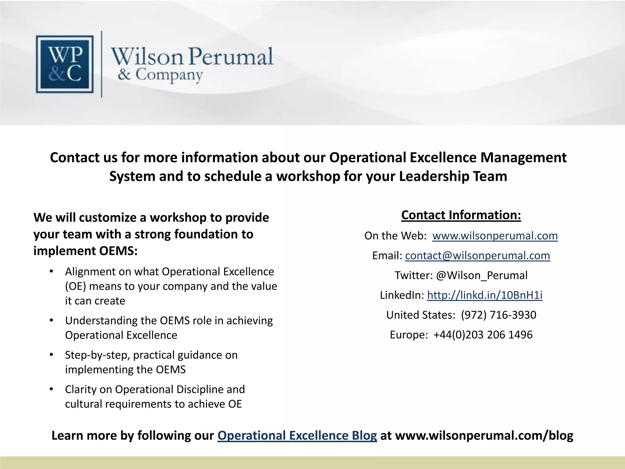 Contact Information:
On the Web: www.wilsonperumal.com
Email: contact@wilsonperumal.com
Twitter: @Wilson_Perumal
LinkedIn: http://linkd.in/10BnH1i
United States: (972) 716-3930
Europe: +44(0)203 206 1496
Contact us for more information about our Operational Excellence Management
System and to schedule a workshop for your Leadership Team
We will customize a workshop to provide
your team with a strong foundation to
implement OEMS:
• Alignment on what Operational Excellence
(OE) means to your company and the value
it can create
• Understanding the OEMS role in achieving
Operational Excellence
• Step-by-step, practical guidance on
implementing the OEMS
• Clarity on Operational Discipline and
cultural requirements to achieve OE
Learn more by following our Operational Excellence Blog at www.wilsonperumal.com/blog
 