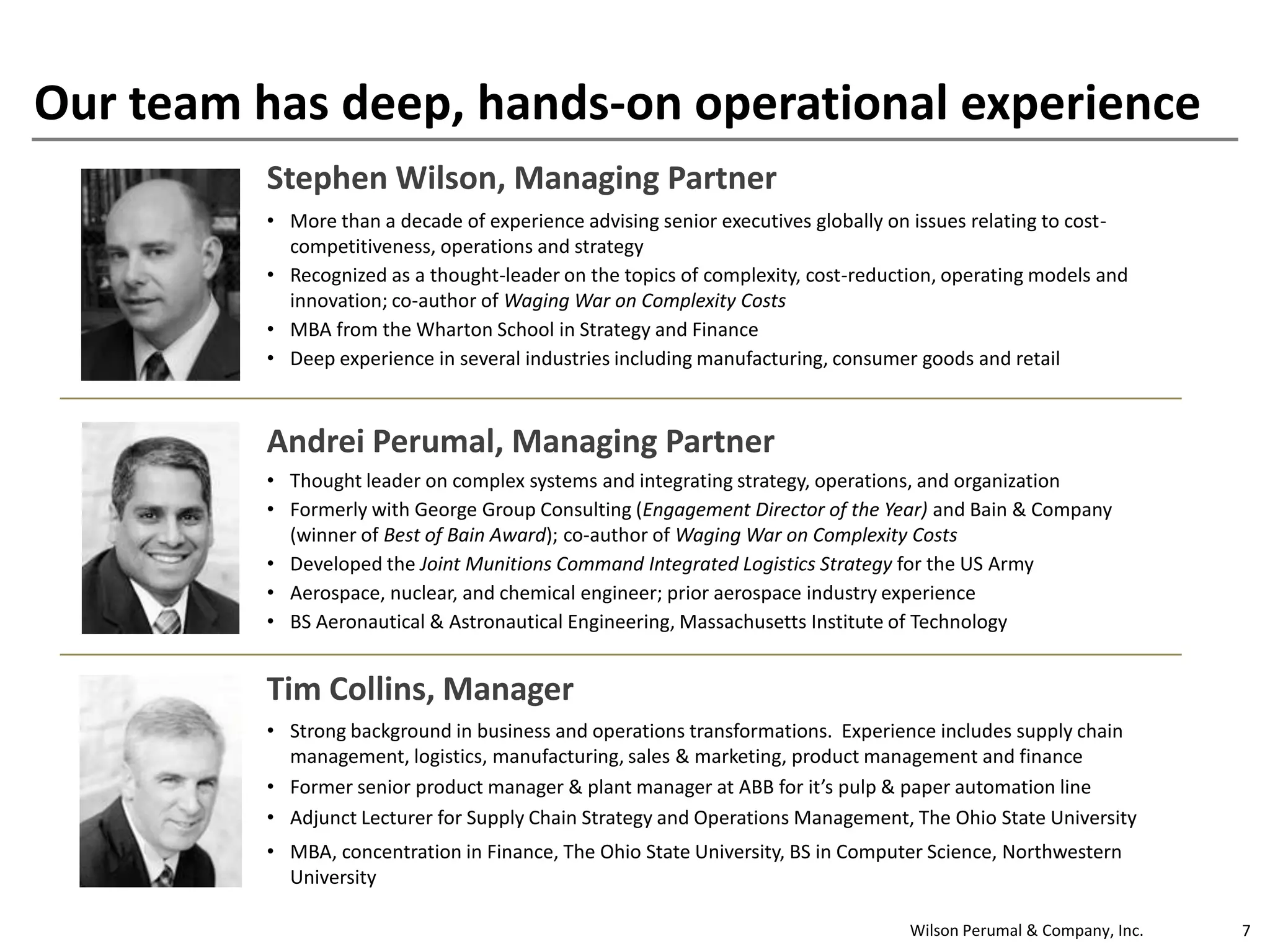 Wilson Perumal & Company, Inc. 7
Our team has deep, hands-on operational experience
Stephen Wilson, Managing Partner
• More than a decade of experience advising senior executives globally on issues relating to cost-
competitiveness, operations and strategy
• Recognized as a thought-leader on the topics of complexity, cost-reduction, operating models and
innovation; co-author of Waging War on Complexity Costs
• MBA from the Wharton School in Strategy and Finance
• Deep experience in several industries including manufacturing, consumer goods and retail
Andrei Perumal, Managing Partner
• Thought leader on complex systems and integrating strategy, operations, and organization
• Formerly with George Group Consulting (Engagement Director of the Year) and Bain & Company
(winner of Best of Bain Award); co-author of Waging War on Complexity Costs
• Developed the Joint Munitions Command Integrated Logistics Strategy for the US Army
• Aerospace, nuclear, and chemical engineer; prior aerospace industry experience
• BS Aeronautical & Astronautical Engineering, Massachusetts Institute of Technology
Tim Collins, Manager
• Strong background in business and operations transformations. Experience includes supply chain
management, logistics, manufacturing, sales & marketing, product management and finance
• Former senior product manager & plant manager at ABB for it’s pulp & paper automation line
• Adjunct Lecturer for Supply Chain Strategy and Operations Management, The Ohio State University
• MBA, concentration in Finance, The Ohio State University, BS in Computer Science, Northwestern
University
 