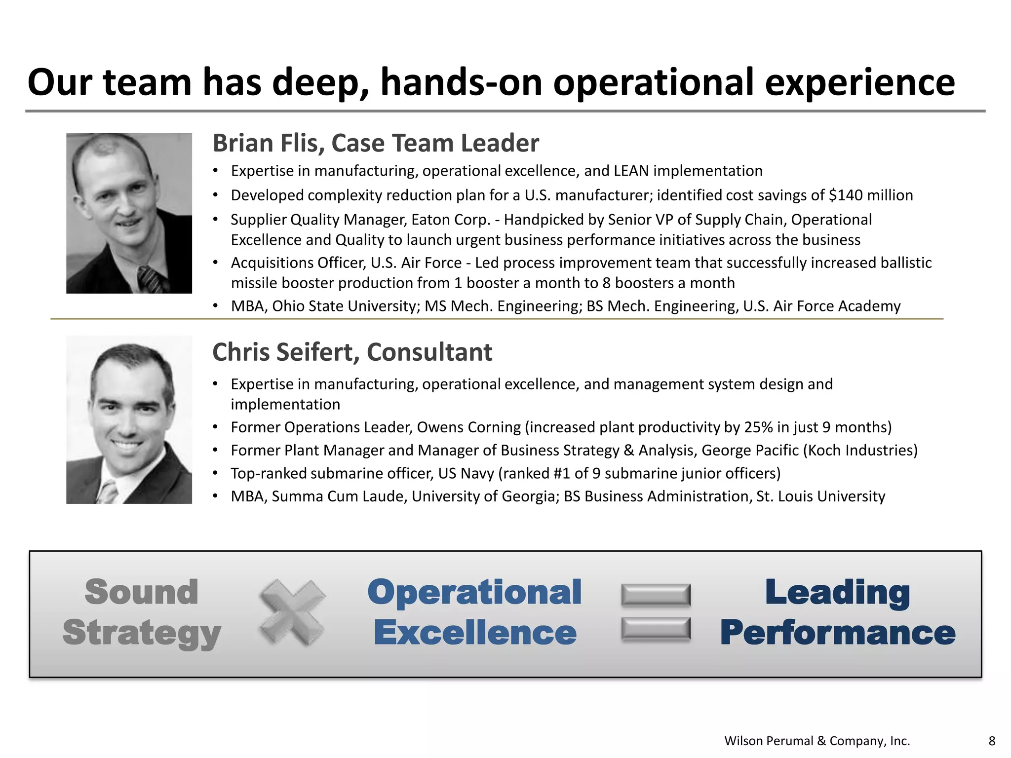 Wilson Perumal & Company, Inc. 8
Our team has deep, hands-on operational experience
Brian Flis, Case Team Leader
• Expertise in manufacturing, operational excellence, and LEAN implementation
• Developed complexity reduction plan for a U.S. manufacturer; identified cost savings of $140 million
• Supplier Quality Manager, Eaton Corp. - Handpicked by Senior VP of Supply Chain, Operational
Excellence and Quality to launch urgent business performance initiatives across the business
• Acquisitions Officer, U.S. Air Force - Led process improvement team that successfully increased ballistic
missile booster production from 1 booster a month to 8 boosters a month
• MBA, Ohio State University; MS Mech. Engineering; BS Mech. Engineering, U.S. Air Force Academy
Chris Seifert, Consultant
• Expertise in manufacturing, operational excellence, and management system design and
implementation
• Former Operations Leader, Owens Corning (increased plant productivity by 25% in just 9 months)
• Former Plant Manager and Manager of Business Strategy & Analysis, George Pacific (Koch Industries)
• Top-ranked submarine officer, US Navy (ranked #1 of 9 submarine junior officers)
• MBA, Summa Cum Laude, University of Georgia; BS Business Administration, St. Louis University
Sound
Strategy
Operational
Excellence
Leading
Performance
 