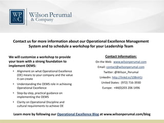 Contact Information:
On the Web: www.wilsonperumal.com
Email: contact@wilsonperumal.com
Twitter: @Wilson_Perumal
LinkedIn: http://linkd.in/10BnH1i
United States: (972) 716-3930
Europe: +44(0)203 206 1496
Contact us for more information about our Operational Excellence Management
System and to schedule a workshop for your Leadership Team
We will customize a workshop to provide
your team with a strong foundation to
implement OEMS:
• Alignment on what Operational Excellence
(OE) means to your company and the value
it can create
• Understanding the OEMS role in achieving
Operational Excellence
• Step-by-step, practical guidance on
implementing the OEMS
• Clarity on Operational Discipline and
cultural requirements to achieve OE
Learn more by following our Operational Excellence Blog at www.wilsonperumal.com/blog
 