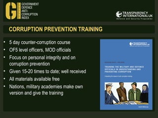CORRUPTION PREVENTION TRAINING
• 5 day counter-corruption course
• OF5 level officers, MOD officials
• Focus on personal integrity and on
corruption prevention
• Given 15-20 times to date; well received
• All materials available free
• Nations, military academies make own
version and give the training

 