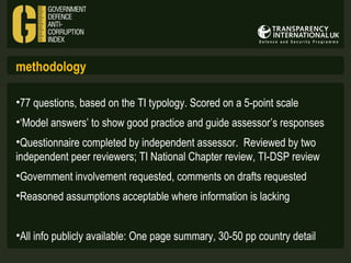 methodology
•77 questions, based on the TI typology. Scored on a 5-point scale
•‘Model answers’ to show good practice and guide assessor’s responses
•Questionnaire completed by independent assessor. Reviewed by two
independent peer reviewers; TI National Chapter review, TI-DSP review
•Government involvement requested, comments on drafts requested
•Reasoned assumptions acceptable where information is lacking
•All info publicly available: One page summary, 30-50 pp country detail

 
