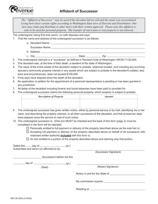 WARNING: To protect against the possibility of others accessing your confidential
                                                      information, do not complete these forms on a public workstation.

                                            Afﬁdavit of Successor

          The “Afﬁdavit of Successor” may be used if the decedent left no will and the estate was not probated.
          Living heirs have certain rights according to Washington State laws of Descent and Distribution. One
           heir may claim and distribute to other heirs with their written approval. Please note this afﬁdavit is
            only to be used for personal property. The transfer of real estate or real property is not allowed.
  The undersigned, being ﬁrst duly sworn, on oath deposes and says:
  1. That the name and address of the undersigned successor is as follows:
                a. Decedent Name:
                   Successor Name:
                b. Address:
                c. City:                                      State:              Zip:
  2.   The undersigned claimant is a “successor” as deﬁned in Revised Code of Washington (RCW) 11.62.005.
  3.   The decedent was, at the time of their death, a resident of the state of Washington.
  4.   The value of the entire estate of the decedent subject to probate, wherever located, (not including any surviving
       spouse’s community property interest in any assets which are subject to probate in the decedent’s estate), less
       liens and encumbrances, does not exceed $100,000.
  5.   Forty days have elapsed since the death of the decedent.
  6.   No application or petition for the appointment of a personal representative is pending or has been granted in
       any jurisdiction.
  7.   All debts of the decedent including funeral and burial expenses have been paid or provided for.
  8.   The undersigned successor claims the following personal property, which property is subject to probate:
                         Description of Property                                    Amount




  9.  The undersigned successor has given written notice, either by personal service or by mail, identifying his or her
      claim, and describing the property claimed, to all other successors of the decedent, and that at least ten days
      have elapsed since the service or mail of such notice.
  10. The undersigned successor is: (One box MUST be checked and the back of this form (page 2) must be
      completed or the form will be rejected)
                 Personally entitled to full payment or delivery of the property described above as the sole heir or,
                 Accepting full payment or delivery of the property described above on behalf of all successors with
                 notarized written authority included with this form or,
                 An heir entitled to a portion of the property described above and claiming only that portion.

  Dated this     day of            ,               (yr.)
  Subscribed and sworn (or afﬁrmed) to by:
                                                                            (Successor Signature)
                              (Successor) before me this

              day of                    ,          (yr.)
                                                                              (Notary Signature)
                              (Seal)

                                                           Notary in and for the State of


                                                           My commission expires


                                                           Residing at


REV 80 0029 (3/19/09)
 