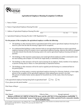 Reset This Form




                                       Agricultural Employee Housing Exemption Certificate


 1. Name of Seller:

 2. Name of Agricultural Employee Housing Provider:

 3. Address of Agricultural Employee Housing Provider:
                                                                                   Street                                                City, State         Zip Code

 4. Agricultural Employee Housing Provider’s UBI/ Registration No.:

 For the purpose of the exemption, the agricultural employer certifies the following:

                 The buildings or other structures built on agricultural land will be used as agricultural employee housing for at
                 least five years from the date the housing is approved for occupation;

                 It is understood that buildings or other structures built on non-agricultural land that are used as agricultural
                 employee housing will have to remain in use as agricultural employee housing, otherwise the total tax exempted
                 is due plus interest from the date the housing ceases to be used as agricultural employee housing until date of
                 payment.

                 The buildings or other structures used to house year-round agricultural employees will be constructed to meet
                 the state building code (Chapter 19.27 RCW) for single-family or multifamily dwelling;

                 The buildings or other structures will not be used as housing for an employer, family members of an employer,
                 or persons owning stock or shares in a farm partnership or corporation business.

                 The buildings or other structures will not be used to regularly provide housing on a commercial basis to
                 the general public;

                 If purchases are being made to construct agricultural employee housing for a Housing Authority, at least eighty
                 percent of the occupants will be agricultural employees whose adjusted gross income is less than
                 fifty percent of median family income adjusted for household size, for the county where the housing is
                 provided.

                                                                                                            Yes             No
 Is the agricultural employee housing being built on agricultural land?
 If yes, please provide parcel number:

 Print Name of Buyer:

 Signature:

 Date Signed:                                            Effective Date:               through (optional)
     Blanket certificates are valid for as long as the buyer and the seller have a recurring business relationship. A
  “recurring business relationship” means at least one sale transaction within a period of twelve consecutive months.
                                                   RCW 82.08.050 (7)(c).
For tax assistance, visit dor.wa.gov or call 1-800-647-7706. To inquire about the availability of this document in an alternate format for the visually
impaired, please call (360) 705-6715. Teletype (TTY) users may call 1-800-451-7985.
REV 27 0025e (4/2/08)
                                                                                                                                                       Print This Form
 