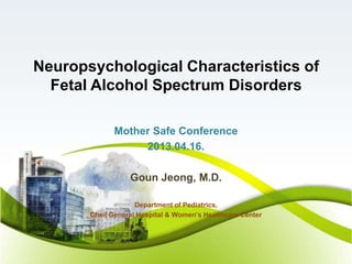 Neuropsychological Characteristics of
Fetal Alcohol Spectrum Disorders
Mother Safe Conference
2013.04.16.
Goun Jeong, M.D.
Department of Pediatrics,
Cheil General Hospital & Women’s Healthcare Center
 