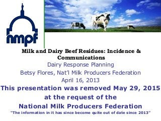 Milk and Dairy Beef Residues: Incidence &
Communications
This presentation was removed May 29, 2015
at the request of the
National Milk Producers Federation
“The information in it has since become quite out of date since 2013”
Dairy Response Planning
Betsy Flores, Nat’l Milk Producers Federation
April 16, 2013
 