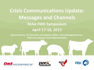 Crisis Communications Update:
Messages and Channels
NIAA FMD Symposium
April 17-18, 2013
Stacey Stevens, VP, Nutrition and Industry Affairs, Dairy Management Inc.,
FMD Cross-Species Team Representative
 