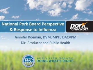 National Pork Board Perspective
& Response to Influenza
Jennifer Koeman, DVM, MPH, DACVPM
Dir. Producer and Public Health
 