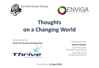 Presented on 13 April 2016
Presentation by:
Richard Palmer
Chief Executive
Cornhill House Group
Chief Executive
Enviga Geothermal
Presentation to:
Thrive for Business Energy Club
Thoughts
on a Changing World
Cornhill House Group
 