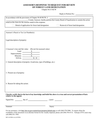 ASSESSOR’S RESPONSE TO REQUEST FOR REVIEW
OF FOREST LAND DESIGNATION
Chapter 84.33 RCW
Reply to Petition No.:      
In accordance with the provisions of Chapter 84.48 RCW, I,       ,
      County Assessor, hereby petition the County Board of Equalization to sustain the action
noted on this form for the reasons stated in this response.
Denial of application for forest land designation Removal of forest land designation
Assessor’s Parcel or Tax Lot Number(s):
     
Legal description of property:
     
2 Assessor’s true and fair value: (Do not list assessed value)
Land: $      
Improvements: $      
Minerals: $      
TOTAL $ 0
2. General description of property: (Land area, type of buildings, etc.)
     
3. Present use of property:
     
4. Reason for taking this action:
     
I hereby certify that to the best of my knowledge and belief the above is a true and correct presentation of facts
relative to the appeal.
Signed this      day of       , (year)      .
Assessor Deputy
For tax assistance, visit http://dor.wa.gov/content/taxes/property/default.aspx or call (360) 570-5900. To inquire about the
availability of this document in an alternate format for the visually impaired, please call (360) 705-6715. Teletype (TTY) users may
call (800) 451-7985.
REV 64 0062e (w) (6/30/06)
 