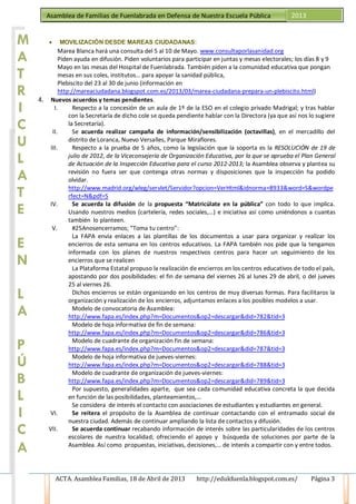 ACTA. Asamblea Familias, 18 de Abril de 2013 http://edukfuenla.blogspot.com.es/ Página 3
Asamblea de Familias de Fuenlabrada en Defensa de Nuestra Escuela Pública 2013
• MOVILIZACIÓN DESDE MAREAS CIUDADANAS:
Marea Blanca hará una consulta del 5 al 10 de Mayo. www.consultaporlasanidad.org
Piden ayuda en difusión. Piden voluntarios para participar en juntas y mesas electorales; los días 8 y 9
Mayo en las mesas del Hospital de Fuenlabrada. También piden a la comunidad educativa que pongan
mesas en sus coles, institutos… para apoyar la sanidad pública,
Plebiscito del 23 al 30 de junio (información en
http://mareaciudadana.blogspot.com.es/2013/03/marea-ciudadana-prepara-un-plebiscito.html)
4. Nuevos acuerdos y temas pendientes.
I. Respecto a la concesión de un aula de 1º de la ESO en el colegio privado Madrigal; y tras hablar
con la Secretaría de dicho cole se queda pendiente hablar con la Directora (ya que así nos lo sugiere
la Secretaría).
II. Se acuerda realizar campaña de información/sensibilización (octavillas), en el mercadillo del
distrito de Loranca, Nuevo Versalles, Parque Miraflores.
III. Respecto a la prueba de 5 años, como la legislación que la soporta es la RESOLUCIÓN de 19 de
julio de 2012, de la Viceconsejería de Organización Educativa, por la que se aprueba el Plan General
de Actuación de la Inspección Educativa para el curso 2012-2013; la Asamblea observa y plantea su
revisión no fuera ser que contenga otras normas y disposiciones que la inspección ha podido
olvidar.
http://www.madrid.org/wleg/servlet/Servidor?opcion=VerHtml&idnorma=8933&word=S&wordpe
rfect=N&pdf=S
IV. Se acuerda la difusión de la propuesta “Matricúlate en la pública” con todo lo que implica.
Usando nuestros medios (cartelería, redes sociales,…) e iniciativa así como uniéndonos a cuantas
también lo planteen.
V. #25Anosencerramos; “Toma tu centro”:
La FAPA envía enlaces a las plantillas de los documentos a usar para organizar y realizar los
encierros de esta semana en los centros educativos. La FAPA también nos pide que la tengamos
informada con los planes de nuestros respectivos centros para hacer un seguimiento de los
encierros que se realicen
La Plataforma Estatal propuso la realización de encierros en los centros educativos de todo el país,
apostando por dos posibilidades: el fin de semana del viernes 26 al lunes 29 de abril, o del jueves
25 al viernes 26.
Dichos encierros se están organizando en los centros de muy diversas formas. Para facilitaros la
organización y realización de los encierros, adjuntamos enlaces a los posibles modelos a usar.
Modelo de convocatoria de Asamblea:
http://www.fapa.es/index.php?m=Documentos&op2=descargar&did=782&tid=3
Modelo de hoja informativa de fin de semana:
http://www.fapa.es/index.php?m=Documentos&op2=descargar&did=786&tid=3
Modelo de cuadrante de organización fin de semana:
http://www.fapa.es/index.php?m=Documentos&op2=descargar&did=787&tid=3
Modelo de hoja informativa de jueves-viernes:
http://www.fapa.es/index.php?m=Documentos&op2=descargar&did=788&tid=3
Modelo de cuadrante de organización de jueves-viernes:
http://www.fapa.es/index.php?m=Documentos&op2=descargar&did=789&tid=3
Por supuesto, generalidades aparte, que sea cada comunidad educativa concreta la que decida
en función de las posibilidades, planteamientos,…
Se considera de interés el contacto con asociaciones de estudiantes y estudiantes en general.
VI. Se reitera el propósito de la Asamblea de continuar contactando con el entramado social de
nuestra ciudad. Además de continuar ampliando la lista de contactos y difusión.
VII. Se acuerda continuar recabando información de interés sobre las particularidades de los centros
escolares de nuestra localidad; ofreciendo el apoyo y búsqueda de soluciones por parte de la
Asamblea. Así como propuestas, iniciativas, decisiones,… de interés a compartir con y entre todos.
M
A
T
R
I
C
U
L
A
T
E
E
N
L
A
P
Ú
M
A
T
R
I
C
U
L
A
T
E
E
N
L
A
P
Ú
B
L
I
C
A
 