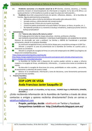 ACTA. Asamblea Familias, 18 de Abril de 2013 http://edukfuenla.blogspot.com.es/ Página 4
Asamblea de Familias de Fuenlabrada en Defensa de Nuestra Escuela Pública 2013
VIII. Pendiente acercarnos a la situación actual de la FP (familias, alumnos, docentes,…). Familias
asistentes iniciarán el inicio/recopilación de información al respecto. Se ha ido al IES África y se
queda pendiente ir al IES Jovellanos (cuando se sepan los plazos de matriculación)….
IX. Pendiente desarrollar propuestas/artículos de opinión, reflexiones, debates,… de la Asamblea de
Familias. Algunos planteamientos propuestos;
o Reflexiones sobre el informe del defensor del pueblo sobre educación 2012,
o Jornada continua, ¿última decisión del consejo escolar?
o Consejo escolar: Crónica de una muerte anunciada.
o ¿Estará los padres privatizando la Escuela Pública? (Sin becas, sin libros, sin profes, sin…).
o No habiendo pichado en su momento la burbuja inmobiliaria, ¿habría que pinchar ahora la
burbuja privatizadora?
5. Llamamientos.
25A “Toma tu cole, toma tu IES, toma tu centro”.
9 M huelga general de todas las etapas educativas; alumnos, profesores y familias.
HAY ESPACIOS EDUCATIVOS CERRADOS Y CONTINUA PLANTEÁNDOSE LOS AUMENTOS DE RATIOS
(Número de alumno@s por aula y profesor). las familias y AMPAS de Fuenlabrada a participar
activamente y decidir en la próxima Asamblea.
Se continuará recogiendo firmas y escritos de las Ampas para una próxima entrega en la DAT-Sur.
Difundir y compartir la carta de presentación de la Asamblea de Familias en cuantos actos y
situaciones se consideren.
Difundir la campaña de recogida de firmas en contra del anteproyecto de LOMCE (Ley Orgánica de
Mejora de la Calidad Educativa),
https://www.yoestudieenlapublica.org/stop.php
http://www.change.org/petitions/ministro-de-educación-josé-ignacio-wert-retirada-anteproyecto-ley-
lomce-y-diálogo-con-comunidad-educativa
La Asamblea de Familias está a disposición de cuantos puedan solicitar su apoyo y refuerzo
respecto a la recogida de firmas, sensibilización, información,… o cuantas otras tareas se consideren de
interés.
No descuidar la recogida de direcciones de correo, posibilidades en redes sociales,… personales,
de asociaciones y colectivos de nuestra ciudad.
Reiterar en la sensibilización, información y toma de decisiones, como llamamiento permanente
por parte de esta asamblea.
6. Próxima Asamblea.
Se acuerda;
CEIP LOPE DE VEGA
Avda Francisco Javier Sauquillo 17
(Si no puedes acudir a la Asamblea, no hay excusa… HAZNOS llegar tu PROPUESTA, OPINIÓN,
DECISIÓN…)
¿Estás recibiendo información de la Asamblea de Familias a través de otros
contactos o amigos y quieres recibirlos directamente? Envía un correo a
edukfuenla@gmail.com
 Propón, participa, decide edukfuenla en Twitter y Facebook.
Compartimos también en http://edukfuenla.blogspot.com.es/
M
A
T
R
I
C
U
L
A
T
E
E
N
L
A
P
Ú
B
L
I
C
A
 