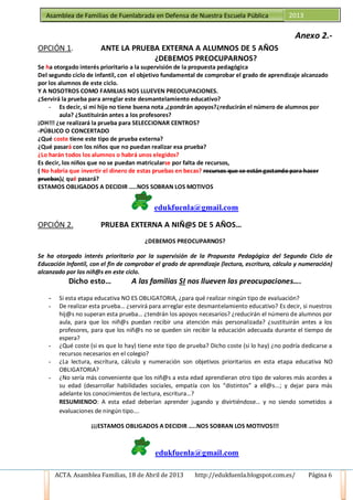 ACTA. Asamblea Familias, 18 de Abril de 2013 http://edukfuenla.blogspot.com.es/ Página 6
Asamblea de Familias de Fuenlabrada en Defensa de Nuestra Escuela Pública 2013
Anexo 2.-
OPCIÓN 1. ANTE LA PRUEBA EXTERNA A ALUMNOS DE 5 AÑOS
¿DEBEMOS PREOCUPARNOS?
Se ha otorgado interés prioritario a la supervisión de la propuesta pedagógica
Del segundo ciclo de infantil, con el objetivo fundamental de comprobar el grado de aprendizaje alcanzado
por los alumnos de este ciclo.
Y A NOSOTROS COMO FAMILIAS NOS LLUEVEN PREOCUPACIONES.
¿Servirá la prueba para arreglar este desmantelamiento educativo?
- Es decir, si mi hijo no tiene buena nota ,¿pondrán apoyos?¿reducirán el número de alumnos por
aula? ¿Sustituirán antes a los profesores?
¡OH!!! ¿se realizará la prueba para SELECCIONAR CENTROS?
-PÚBLICO O CONCERTADO
¿Qué coste tiene este tipo de prueba externa?
¿Qué pasará con los niños que no puedan realizar esa prueba?
¿Lo harán todos los alumnos o habrá unos elegidos?
Es decir, los niños que no se puedan matricularse por falta de recursos,
( No habría que invertir el dinero de estas pruebas en becas? recursos que se están gastando para hacer
pruebas)¿ qué pasará?
ESTAMOS OBLIGADOS A DECIDIR …..NOS SOBRAN LOS MOTIVOS
edukfuenla@gmail.com
OPCIÓN 2. PRUEBA EXTERNA A NIÑ@S DE 5 AÑOS…
¿DEBEMOS PREOCUPARNOS?
Se ha otorgado interés prioritario por la supervisión de la Propuesta Pedagógica del Segundo Ciclo de
Educación Infantil, con el fin de comprobar el grado de aprendizaje (lectura, escritura, cálculo y numeración)
alcanzado por los niñ@s en este ciclo.
Dicho esto… A las familias SI nos llueven las preocupaciones….
- Si esta etapa educativa NO ES OBLIGATORIA, ¿para qué realizar ningún tipo de evaluación?
- De realizar esta prueba… ¿servirá para arreglar este desmantelamiento educativo? Es decir, si nuestros
hij@s no superan esta prueba… ¿tendrán los apoyos necesarios? ¿reducirán el número de alumnos por
aula, para que los niñ@s puedan recibir una atención más personalizada? ¿sustituirán antes a los
profesores, para que los niñ@s no se queden sin recibir la educación adecuada durante el tiempo de
espera?
- ¿Qué coste (si es que lo hay) tiene este tipo de prueba? Dicho coste (si lo hay) ¿no podría dedicarse a
recursos necesarios en el colegio?
- ¿La lectura, escritura, cálculo y numeración son objetivos prioritarios en esta etapa educativa NO
OBLIGATORIA?
- ¿No sería más conveniente que los niñ@s a esta edad aprendieran otro tipo de valores más acordes a
su edad (desarrollar habilidades sociales, empatía con los “distintos” a ell@s...; y dejar para más
adelante los conocimientos de lectura, escritura…?
RESUMIENDO: A esta edad deberían aprender jugando y divirtiéndose… y no siendo sometidos a
evaluaciones de ningún tipo….
¡¡¡ESTAMOS OBLIGADOS A DECIDIR …..NOS SOBRAN LOS MOTIVOS!!!
edukfuenla@gmail.com
 