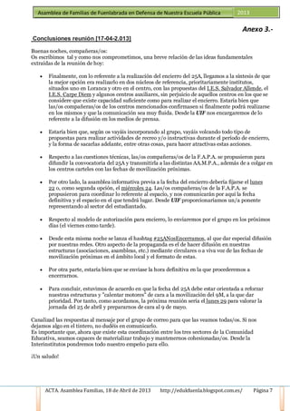 ACTA. Asamblea Familias, 18 de Abril de 2013 http://edukfuenla.blogspot.com.es/ Página 7
Asamblea de Familias de Fuenlabrada en Defensa de Nuestra Escuela Pública 2013
Anexo 3.-
Conclusiones reunión [17-04-2.013]
Buenas noches, compañeras/os:
Os escribimos tal y como nos comprometimos, una breve relación de las ideas fundamentales
extraídas de la reunión de hoy:
• Finalmente, con lo referente a la realización del encierro del 25A, llegamos a la síntesis de que
la mejor opción era realizarlo en dos núcleos de referencia, prioritariamente institutos,
situados uno en Loranca y otro en el centro, con las propuestas del I.E.S. Salvador Allende, el
I.E.S. Carpe Diem y algunos centros auxiliares, sin perjuicio de aquellos centros en los que se
considere que existe capacidad suficiente como para realizar el encierro. Estaría bien que
las/os compañeras/os de los centros mencionados confirmasen si finalmente podrá realizarse
en los mismos y que la comunicación sea muy fluida. Desde la UIF nos encargaremos de lo
referente a la difusión en los medios de prensa.
• Estaría bien que, según os vayáis incorporando al grupo, vayáis volcando todo tipo de
propuestas para realizar actividades de recreo y/o instructivas durante el período de encierro,
y la forma de sacarlas adelante, entre otras cosas, para hacer atractivas estas acciones.
• Respecto a las cuestiones técnicas, las/os compañeras/os de la F.A.P.A. se propusieron para
difundir la convocatoria del 25A y transmitirla a las distintas AA.M.P.A., además de a colgar en
los centros carteles con las fechas de movilización próximas.
• Por otro lado, la asamblea informativa previa a la fecha del encierro debería fijarse el lunes
22 o, como segunda opción, el miércoles 24. Las/os compañeras/os de la F.A.P.A. se
propusieron para coordinar lo referente al espacio, y nos comunicarán por aquí la fecha
definitiva y el espacio en el que tendrá lugar. Desde UIF proporcionaríamos un/a ponente
representando al sector del estudiantado.
• Respecto al modelo de autorización para encierro, lo enviaremos por el grupo en los próximos
días (el viernes como tarde).
• Desde esta misma noche se lanza el hashtag #25ANosEncerramos, al que dar especial difusión
por nuestras redes. Otro aspecto de la propaganda es el de hacer difusión en nuestras
estructuras (asociaciones, asambleas, etc.) mediante circulares o a viva voz de las fechas de
movilización próximas en el ámbito local y el formato de estas.
• Por otra parte, estaría bien que se enviase la hora definitiva en la que procederemos a
encerrarnos.
• Para concluir, estuvimos de acuerdo en que la fecha del 25A debe estar orientada a reforzar
nuestras estructuras y "calentar motores" de cara a la movilización del 9M, a la que dar
prioridad. Por tanto, como acordamos, la próxima reunión sería el lunes 29 para valorar la
jornada del 25 de abril y prepararnos de cara al 9 de mayo.
Canalizad las respuestas al mensaje por el grupo de correo para que las veamos todas/os. Si nos
dejamos algo en el tintero, no dudéis en comunicarlo.
Es importante que, ahora que existe esta coordinación entre los tres sectores de la Comunidad
Educativa, seamos capaces de materializar trabajo y mantenernos cohesionadas/os. Desde la
Interinstitutos pondremos todo nuestro empeño para ello.
¡Un saludo!
 