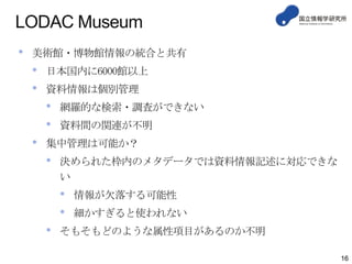 LODAC Museum
• 美術館・博物館情報の統合と共有
• 日本国内に6000館以上
• 資料情報は個別管理
• 網羅的な検索・調査ができない
• 資料間の関連が不明
• 集中管理は可能か？
• 決められた枠内のメタデータでは資料情報記述に対応できな
い
• 情報が欠落する可能性
• 細かすぎると使われない
• そもそもどのような属性項目があるのか不明
16
 