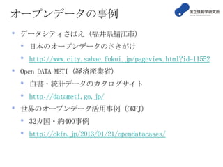 オープンデータの事例
• データシティさばえ（福井県鯖江市）
• 日本のオープンデータのさきがけ
• http://www.city.sabae.fukui.jp/pageview.html?id=11552
• Open DATA METI（経済産業省）
• 白書・統計データのカタログサイト
• http://datameti.go.jp/
• 世界のオープンデータ活用事例（OKFJ）
• 32カ国・約400事例
• http://okfn.jp/2013/01/21/opendatacases/
 