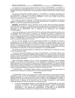 Miércoles 13 de abril de 2016 DIARIO OFICIAL (Segunda Sección) 5
La ministración de recursos presupuestarios federales que realice “LA SECRETARÍA” a “LA ENTIDAD”, se
hará considerando la estacionalidad del gasto y, en su caso, el calendario presupuestario autorizado por la
Secretaría de Hacienda y Crédito Público, a través del Sistema Integral de Administración Financiera Federal
- SIAFF -.
Los recursos presupuestarios federales otorgados a “LA ENTIDAD” se considerarán devengados para
“LA SECRETARÍA”, a partir de que ésta realice la entrega de los mismos a la Secretaría de Finanzas y
Administración de “LA ENTIDAD”, no así para “LA ENTIDAD”, ni por lo que se refiere al resto de las
obligaciones establecidas en el presente instrumento.
Con el objeto de asegurar la aplicación y efectividad del presente Convenio Específico, las partes se
sujetarán a lo establecido en sus cláusulas y sus correspondientes Anexos, al contenido de “EL ACUERDO
MARCO”, así como a las disposiciones jurídicas aplicables.
SEGUNDA.- MINISTRACIÓN.- Para la realización de las acciones objeto del presente instrumento,
“LA SECRETARÍA” ministrará a “LA ENTIDAD” recursos federales hasta por la cantidad de $195,830,182.81
(ciento noventa y cinco millones ochocientos treinta mil ciento ochenta y dos pesos 81/100 M.N.), con cargo al
presupuesto de “LA SECRETARÍA”, para la realización de las intervenciones que contemplan
“LOS PROGRAMAS”.
Los recursos federales por un monto de $107,787,024.81 (ciento siete millones setecientos ochenta y siete
mil veinticuatro pesos 81/100 M.N.) se radicarán a la Secretaría de Finanzas y Administración de
“LA ENTIDAD”, en la cuenta bancaria productiva específica que ésta establezca para tal efecto, en forma
previa a la entrega de los recursos, en la institución de crédito bancaria que la misma determine, informando
de ello a “LA SECRETARÍA”. Los recursos presupuestarios federales a que se hace alusión, se ministrarán
conforme al calendario establecido en el Anexo 3.
Una vez que sean radicados los recursos presupuestarios federales en la Secretaría de Finanzas y
Administración de “LA ENTIDAD”, ésta se obliga a ministrarlos a la Unidad Ejecutora, junto con los
rendimientos financieros que se generen en la cuenta bancaria productiva específica que ésta establezca para
tal efecto, en forma previa a la entrega de los recursos, en un plazo no mayor a 5 días hábiles, contados a
partir de que “LA SECRETARÍA” radique los recursos presupuestarios federales en la Secretaría de Finanzas
y Administración de conformidad con los alcances establecidos en “EL ACUERDO MARCO”.
Para efectos de este Convenio Específico se entenderá como Unidad Ejecutora a la Secretaría de Salud
y/o Servicios Estatales de Salud.
Los recursos presupuestarios federales que ministre “LA SECRETARÍA” a “LA ENTIDAD” definidos como
insumos federales, por un monto total de $88,043,158.00 (ochenta y ocho millones cuarenta y tres mil ciento
cincuenta y ocho pesos 00/100 M.N.) serán entregados directamente a la Secretaría de Salud y/o Servicios
Estatales de Salud, y serán aplicados, de manera exclusiva, en “LOS PROGRAMAS” señalados en la cláusula
primera del presente instrumento.
Queda expresamente establecido que los recursos presupuestarios federales e insumos federales
otorgados en el presente Convenio Específico, no son susceptibles de presupuestarse en los ejercicios
fiscales siguientes, por lo que no implica el compromiso de ministraciones posteriores, ni en ejercicios fiscales
subsecuentes con cargo a la Federación para complementar la infraestructura y el equipamiento que pudiera
derivar del objeto del presente instrumento, ni de operaciones inherentes a las obras y equipamientos, ni para
cualquier otro gasto administrativo o de operación vinculado con el objeto del mismo.
“LA SECRETARÍA” y “LA ENTIDAD” deberán sujetarse a los siguientes parámetros para asegurar la
transparencia en la aplicación y comprobación de los recursos federales ministrados:
PARÁMETROS
“LA SECRETARÍA” verificará, por conducto de las unidades administrativas u órganos desconcentrados
responsables de cada uno de “LOS PROGRAMAS”, que los recursos presupuestarios federales e insumos
federales ministrados con motivo del presente Convenio Específico, sean destinados para fortalecer la
integralidad de las acciones de Prevención y Promoción de la Salud de “LOS PROGRAMAS” a que refiere la
cláusula primera, sin perjuicio de las atribuciones que en la materia correspondan a otras instancias
competentes del Ejecutivo Federal y de acuerdo a los siguientes alcances:
1. Los recursos presupuestarios federales e insumos federales que “LA SECRETARÍA” se compromete
a ministrar a “LA ENTIDAD”, a través de las unidades administrativas u órganos desconcentrados
responsables de cada uno de “LOS PROGRAMAS”, estarán sujetos a la disponibilidad
presupuestaria y a las autorizaciones correspondientes, de conformidad con las disposiciones
jurídicas aplicables y de acuerdo con el calendario que para tal efecto se establezca.
 