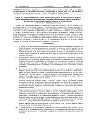 86 (Primera Sección) DIARIO OFICIAL Miércoles 13 de abril de 2016
ACUERDO de Coordinación Específico para la distribución y ejercicio de los subsidios del Programa Hábitat,
Vertientes General e Intervenciones Preventivas, correspondiente al ejercicio fiscal 2015, que suscriben la
Secretaría de Desarrollo Agrario, Territorial y Urbano y el Municipio de Mazatlán, Sinaloa.
Acuerdo de Coordinación Específico para la Distribución y Ejercicio de los Subsidios del Programa
Hábitat, Vertientes General e Intervenciones Preventivas, correspondiente al ejercicio fiscal 2015
y al Municipio de Mazatlán perteneciente al Estado de Sinaloa, suscrito
el 27 de febrero del año dos mil quince
ACUERDO DE COORDINACIÓN ESPECÍFICO PARA LA DISTRIBUCIÓN Y EJERCICIO DE LOS SUBSIDIOS DEL
PROGRAMA HÁBITAT, VERTIENTES GENERAL E INTERVENCIONES PREVENTIVAS, CORRESPONDIENTE AL
EJERCICIO FISCAL 2015 Y AL ESTADO DE SINALOA, QUE SUSCRIBEN POR UNA PARTE EL EJECUTIVO FEDERAL,
A TRAVÉS DE LA SECRETARÍA DE DESARROLLO AGRARIO, TERRITORIAL Y URBANO, EN LO SUCESIVO
“LA SEDATU”, REPRESENTADA EN ESTE ACTO POR EL SUBSECRETARIO DE DESARROLLO URBANO Y VIVIENDA,
MTRO. RODRIGO ALEJANDRO NIETO ENRÍQUEZ, ASISTIDO POR EL DELEGADO ESTATAL DE “LA SEDATU” EN LA
ENTIDAD FEDERATIVA, ING. ROSENDO ENRIQUE CAMACHO LUQUE; Y POR LA OTRA, EL MUNICIPIO DE
MAZATLÁN, EN LO SUCESIVO “EL MUNICIPIO”, REPRESENTADO POR SU PRESIDENTE MUNICIPAL, ING. CARLOS
EDUARDO FELTON GONZÁLEZ Y LA SECRETARIA DEL H. AYUNTAMIENTO, LA LIC. MA. DEL ROSARIO TORRES
NORIEGA, AL TENOR DE LOS SIGUIENTES ANTECEDENTES Y CLÁUSULAS:
ANTECEDENTES
I. El artículo 26 de la Constitución Política de los Estados Unidos Mexicanos establece la obligación del
Estado de organizar un sistema de planeación democrática del desarrollo nacional, que se encuentra
reglamentado en la Ley de Planeación, ordenamiento que en su artículo 28 establece que las
acciones contenidas en el Plan Nacional de Desarrollo, así como en los Programas que de él
emanen, deberán especificar las acciones que serán objeto de coordinación con los gobiernos de las
entidades federativas.
II. En este sentido, el Plan Nacional de Desarrollo 2013-2018 establece entre sus objetivos, estrategias
y líneas de acción, garantizar el ejercicio efectivo de los derechos sociales para toda la población y
fortalecer el desarrollo de capacidades en los hogares con carencias para contribuir a mejorar su
calidad de vida e incrementar su capacidad productiva, así como generar esquemas de desarrollo
comunitario a través de procesos de participación social para transitar hacia una sociedad equitativa
e incluyente.
III. En el marco anterior, el Ejecutivo Federal, como una de sus acciones de gobierno, estableció el
Programa Hábitat, con el que busca contribuir al Plan Nacional de Desarrollo 2013-2018, Meta II.
México Incluyente, Objetivo 2.5 Proveer un entorno adecuado para el desarrollo de una vida digna,
Estrategia 2.5.1 Transitar hacia un modelo de Desarrollo Urbano Sustentable e Inteligente que
procure vivienda digna para los mexicanos, Estrategia Transversal II Gobierno Cercano y Moderno,
Estrategia Transversal III Perspectiva de Género.
Programa Sectorial de Desarrollo Agrario, Territorial y Urbano, Objetivo 3 Consolidar ciudades
compactas, productivas, competitivas, incluyentes y sustentables, que faciliten la movilidad y eleven
la calidad de vida de sus habitantes, Estrategia 3.3 Promover la mejora de la infraestructura,
equipamiento, servicios, espacios y movilidad urbana sustentable en coordinación con gobiernos
estatales y municipales.
Programa Nacional de Desarrollo Urbano, Objetivo 1 Controlar la expansión de las manchas urbanas
y consolidar las ciudades para mejorar la calidad de vida de los habitantes, Estrategia 1.5 Apoyar la
construcción, renovación y mantenimiento del equipamiento e infraestructura para fomentar la
densificación y consolidación de las zonas urbanas estratégicas; Objetivo 2 Consolidar un modelo de
Desarrollo urbano que genere bienestar para los ciudadanos, garantizando la sustentabilidad social,
económica y ambiental, Estrategia 2.2 Impulsar la sustentabilidad social, promoviendo una cultura de
convivencia y participación ciudadana y fortaleciendo el tejido social de las comunidades.
Sistema Nacional para la Cruzada Nacional contra el Hambre y del Programa Nacional para la
Prevención Social de la Violencia y la Delincuencia.
IV. El artículo 33 de la Ley de Planeación establece que el Ejecutivo Federal podrá convenir con los
gobiernos de las entidades federativas, satisfaciendo las formalidades que en cada caso procedan, la
coordinación que se requiera a efecto de que esos gobiernos participen en la planeación nacional del
desarrollo.
 