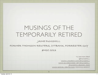 MUSINGS OF THE
                        TEMPORARILY RETIRED
                                 JAIME PUNISHILL
                 FORMER THOMSON REUTERS, CITIBANK, FORRESTER GUY
                                    #M2C 2013

                                                                  +1 203 424 0865
                                                                     @JPUNISHILL
                                                   WWW.LINKEDIN.COM/JPUNISHILL
                                                 WWW.SLIDESHARE.NET/JPUNISHILL
                                                           JPUNISHILL@GMAIL.COM
                                            WWW.SOCIAL-CENTS.COM (COMING SOON!)

                                        1
Tuesday, April 23, 13                                                               1
 