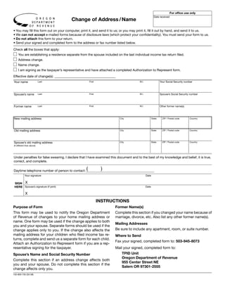 Clear Form
                                                                                                                       For office use only
                                                                                                       Date received
                                        Change of Address / Name

• You may fill this form out on your computer, print it, and send it to us; or you may print it, fill it out by hand, and send it to us.
• We can not accept e-mailed forms because of disclosure laws (which protect your confidentiality). You must send your form to us.
• Do not attach this form to your return.
• Send your signed and completed form to the address or fax number listed below.

Check all the boxes that apply:
    You are establishing a residence separate from the spouse included on the last individual income tax return filed.
    Address change.
    Name change.
    I am signing as the taxpayer’s representative and have attached a completed Authorization to Represent form.
Effective date of change(s): _____________________________________
Your name                                                                                                    Your Social Security number
                            Last                    First                              M.I.




Spouse’s name                                                                                                Spouse’s Social Security number
                            Last                    First                              M.I.




Former name                                                                                                  Other former name(s)
                            Last                    First                              M.I.




New mailing address                                                       City                       State     ZIP / Postal code     Country




Old mailing address                                                       City                       State     ZIP / Postal code     Country




Spouse’s old mailing address                                              City                       State     ZIP / Postal code     Country
(if different than above)




Under penalties for false swearing, I declare that I have examined this document and to the best of my knowledge and belief, it is true,
correct, and complete.

Daytime telephone number of person to contact: (             )
            Your signature                                                                    Date


 SIGN X
 HERE Spouse’s signature (if joint)                                                           Date

             X

                                                            INSTRUCTIONS
Purpose of Form                                                       Former Name(s)
This form may be used to notify the Oregon Department                 Complete this section if you changed your name because of
of Revenue of changes to your home mailing address or                 marriage, divorce, etc. Also list any other former name(s).
name. One form may be used if the change applies to both
                                                                      Mailing Addresses
you and your spouse. Separate forms should be used if the
                                                                      Be sure to include any apartment, room, or suite number.
change applies only to you. If the change also affects the
mailing address for your children who filed income tax re-            Where to Send
turns, complete and send us a separate form for each child.
                                                                      Fax your signed, completed form to: 503-945-8073
Attach an Authorization to Represent form if you are a rep-
resentative signing for the taxpayer.                                 Mail your signed, completed form to:
                                                                          TPID Unit
Spouse’s Name and Social Security Number
                                                                          Oregon Department of Revenue
Complete this section if an address change affects both
                                                                          955 Center Street NE
you and your spouse. Do not complete this section if the
                                                                          Salem OR 97301-2555
change affects only you.
150-800-735 (03-08)
 