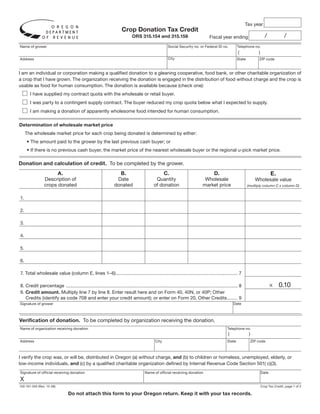 Clear Form

                                                                                                                                                             Tax year
                                                                      Crop Donation Tax Credit
                                                                                                                                                                                /            /
                                                                             ORS 315.154 and 315.156                               Fiscal year ending
Name of grower                                                                                        Social Security no. or Federal ID no.             Telephone no.
                                                                                                                                                        (                )
                                                                                                      City
Address                                                                                                                                                 State            ZIP code


I am an individual or corporation making a qualified donation to a gleaning cooperative, food bank, or other charitable organization of
a crop that I have grown. The organization receiving the donation is engaged in the distribution of food without charge and the crop is
usable as food for human consumption. The donation is available because (check one):
       I have supplied my contract quota with the wholesale or retail buyer.
       I was party to a contingent supply contract. The buyer reduced my crop quota below what I expected to supply.
       I am making a donation of apparently wholesome food intended for human consumption.

Determination of wholesale market price
     The wholesale market price for each crop being donated is determined by either:
     • The amount paid to the grower by the last previous cash buyer; or
     • If there is no previous cash buyer, the market price of the nearest wholesale buyer or the regional u-pick market price.

Donation and calculation of credit. To be completed by the grower.
                                                                                                                                                                                    E.
                           A.                                         B.                            C.                                D.
                Description of                                    Date                       Quantity                          Wholesale                               Wholesale value
                crops donated                                    donated                    of donation                       market price                      (multiply column C x column D)


1.

2.

3.

4.

5.

6.

7. Total wholesale value (column E, lines 1–6) ............................................................................................. 7

                                                                                                                                                                                    × 0.10
8. Credit percentage ................................................................................................................................... 8
9. Credit amount. Multiply line 7 by line 8. Enter result here and on Form 40, 40N, or 40P; Other
   Credits (identify as code 708 and enter your credit amount); or enter on Form 20, Other Credits ........ 9
                                                                                                                                                    Date
Signature of grower



Verification of donation. To be completed by organization receiving the donation.
Name of organization receiving donation                                                                                                         Telephone no.
                                                                                                                                                (                )
Address                                                                                      City                                               State                ZIP code



I verify the crop was, or will be, distributed in Oregon (a) without charge, and (b) to children or homeless, unemployed, elderly, or
low-income individuals, and (c) by a qualified charitable organization defined by Internal Revenue Code Section 501( c)(3).
Signature of official receiving donation                                              Name of official receiving donation                                                    Date

X
150-101-240 (Rev. 12-08)                                                                                                                                                     Crop Tax Credit, page 1 of 2

                                 Do not attach this form to your Oregon return. Keep it with your tax records.
 