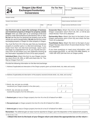 Clear Form

                             Oregon Like-Kind                                                For Tax Year
       Form                                                                                                                   For office use only


 24                        Exchanges/Involuntary                                                                 Date received


                               Conversions
Taxpayer name(s)                                                                                           Social Security number(s)


Taxpayer street address                                                                                    Federal employer identification number


City                                                                   State         ZIP code              Oregon business identification number



Use this form only to report the exchange of business                                   Corporate filers: Attach this form to the back of your
and investment property in Oregon for property outside                                  Oregon corporation return (Form 20, 20-I, or 20-S) and
                                                                                        check the box “Form 24 is attached.”
Oregon when you defer gain on an exchange of like-kind
property under Internal Revenue Code Sections 1031 or 1033.
                                                                                        Partnership filers: Attach this form to the back of your
Do not use this form for personal-use property such as the
                                                                                        Oregon partnership return (Form 65) and check the box
vehicle you use for transportation. Do not use this form when
                                                                                        “Form 24 is attached.”
exchanging property in Oregon for other property in Oregon.
                                                                                        Trust/Estate filers: Attach this form to the back of your
You must file Form 24 in the tax year that you transferred
                                                                                        Oregon fiduciary return (Form 41) and check the box “Form
property to another party in a like-kind exchange. If you
                                                                                        24 is attached.”
made more than one like-kind exchange, report each
                                                                                        If you have questions or need more information, visit
exchange on a separate Form 24. Or, you may file one sum-
                                                                                        www.oregon.gov/DOR, or call 503-378-4988 (Salem), or
mary Form 24 and attach your own statement showing all
                                                                                        1-800-356-4222 (toll-free from an Oregon prefix).
the information requested on Form 24 for each property.
Individual filers: Attach this form to your Oregon income
tax return (Form 40, 40N, or 40P) and check box 7d, “You
filed an Oregon Form 24.”

Provide the following information on the like-kind exchange:
1. Address (if applicable) and description of the Oregon property given up (include street, city, state, and county)




2. Address (if applicable) and description of the property received (include street, city, state, and county)




3. Month, day, and year you actually
                                                                                                           /      /
   transferred your Oregon property to the other party ...........................................

4. Month, day, and year you actually
                                                                                                           /      /
   received the property from the other party ..........................................................



5. Realized gain (or loss) on Oregon property from line 19 or line 32 of federal Form 8824........................



6. Recognized gain on Oregon property from line 23 or line 36 of federal Form 8824 ...............................



7. Deferred gain (or loss) on Oregon property from line 24 or line 37 of federal Form 8824 .......................

Remember: The deferred gain (or loss) must be reported to Oregon upon the disposition of the replacement property.
150-800-734 (Rev. 12-08)

  —Attach this form to the back of your Oregon return and check the appropriate box on the return—
 