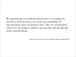 By opening up our professional practices to scrutiny, by
ourselves and our peers, we create the possibility of
turning these areas of practice into “sites of contestation”
where we can begin to address, practically and speciﬁcally,
issues and problems.

                     (Kirk and Tinning, 1990, p. 9 quoted in Cushion, Armour and Jones (2003))
 