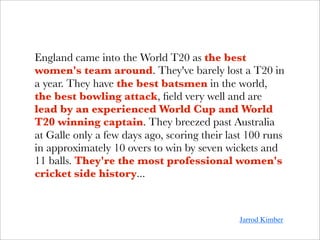 England came into the World T20 as the best
women's team around. They've barely lost a T20 in
a year. They have the best batsmen in the world,
the best bowling attack, ﬁeld very well and are
lead by an experienced World Cup and World
T20 winning captain. They breezed past Australia
at Galle only a few days ago, scoring their last 100 runs
in approximately 10 overs to win by seven wickets and
11 balls. They're the most professional women's
cricket side history...



                                              Jarrod Kimber
 