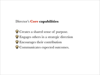 Director’s Core capabilities

  Creates a shared sense of purpose.
  Engages others in a strategic direction
  Encourages their contribution
  Communicates expected outcomes.
 